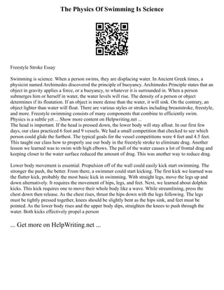 The Physics Of Swimming Is Science
Freestyle Stroke Essay
Swimming is science. When a person swims, they are displacing water. In Ancient Greek times, a
physicist named Archimedes discovered the principle of buoyancy. Archimedes Principle states that an
object in gravity applies a force, or a buoyancy, to whatever it is surrounded in. When a person
submerges him or herself in water, the water levels will rise. The density of a person or object
determines if its floatation. If an object is more dense than the water, it will sink. On the contrary, an
object lighter than water will float. There are various styles or strokes including breaststroke, freestyle,
and more. Freestyle swimming consists of many components that combine to efficiently swim.
Physics is a subtle yet ... Show more content on Helpwriting.net ...
The head is important. If the head is pressed down, the lower body will stay afloat. In our first few
days, our class practiced 6 foot and 9 vessels. We had a small competition that checked to see which
person could glide the furthest. The typical goals for the vessel competitions were 4 feet and 4.5 feet.
This taught our class how to properly use our body in the freestyle stroke to eliminate drag. Another
lesson we learned was to swim with high elbows. The pull of the water causes a lot of frontal drag and
keeping closer to the water surface reduced the amount of drag. This was another way to reduce drag.
Lower body movement is essential. Propulsion off of the wall could easily kick start swimming. The
stronger the push, the better. From there, a swimmer could start kicking. The first kick we learned was
the flutter kick, probably the most basic kick in swimming. With straight legs, move the legs up and
down alternatively. It requires the movement of hips, legs, and feet. Next, we learned about dolphin
kicks. This kick requires one to move their whole body like a wave. While streamlining, press the
chest down then release. As the chest rises, thrust the hips down with the legs following. The legs
must be tightly pressed together, knees should be slightly bent as the hips sink, and feet must be
pointed. As the lower body rises and the upper body dips, straighten the knees to push through the
water. Both kicks effectively propel a person
... Get more on HelpWriting.net ...
 
