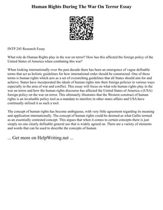 Human Rights During The War On Terror Essay
INTP 245 Research Essay
What role do Human Rights play in the war on terror? How has this affected the foreign policy of the
United States of America when combating this war?
When looking internationally over the past decade there has been an emergence of vague definable
terms that act as holistic guidelines for how international order should be constructed. One of these
terms is human rights which acts as a set of overarching guidelines that all States should aim for and
achieve. States have incorporated the ideals of human rights into their foreign policies in various ways
especially in the area of war and conflict. This essay will focus on what role human rights play in the
war on terror and how the human rights discourse has affected the United States of America s (USA)
foreign policy on the war on terror. This ultimately illustrates that the Western construct of human
rights is an invaluable policy tool as a mandate to interfere in other states affairs and USA have
continually utilised it as such a tool.
The concept of human rights has become ambiguous, with very little agreement regarding its meaning
and application internationally. The concept of human rights could be deemed as what Gallie termed
as an essentially contested concept. This argues that when it comes to certain concepts there is just
simply no one clearly definable general use that is widely agreed on. There are a variety of elements
and words that can be used to describe the concepts of human
... Get more on HelpWriting.net ...
 