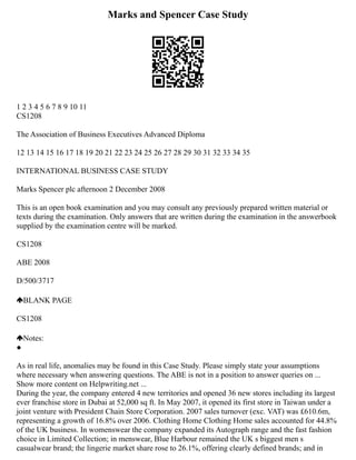 Marks and Spencer Case Study
1 2 3 4 5 6 7 8 9 10 11
CS1208
The Association of Business Executives Advanced Diploma
12 13 14 15 16 17 18 19 20 21 22 23 24 25 26 27 28 29 30 31 32 33 34 35
INTERNATIONAL BUSINESS CASE STUDY
Marks Spencer plc afternoon 2 December 2008
This is an open book examination and you may consult any previously prepared written material or
texts during the examination. Only answers that are written during the examination in the answerbook
supplied by the examination centre will be marked.
CS1208
ABE 2008
D/500/3717
BLANK PAGE
CS1208
Notes:
●
As in real life, anomalies may be found in this Case Study. Please simply state your assumptions
where necessary when answering questions. The ABE is not in a position to answer queries on ...
Show more content on Helpwriting.net ...
During the year, the company entered 4 new territories and opened 36 new stores including its largest
ever franchise store in Dubai at 52,000 sq ft. In May 2007, it opened its first store in Taiwan under a
joint venture with President Chain Store Corporation. 2007 sales turnover (exc. VAT) was £610.6m,
representing a growth of 16.8% over 2006. Clothing Home Clothing Home sales accounted for 44.8%
of the UK business. In womenswear the company expanded its Autograph range and the fast fashion
choice in Limited Collection; in menswear, Blue Harbour remained the UK s biggest men s
casualwear brand; the lingerie market share rose to 26.1%, offering clearly defined brands; and in
 