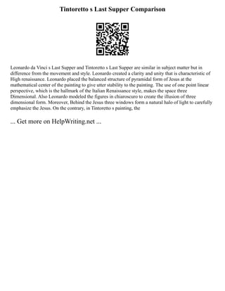 Tintoretto s Last Supper Comparison
Leonardo da Vinci s Last Supper and Tintoretto s Last Supper are similar in subject matter but in
difference from the movement and style. Leonardo created a clarity and unity that is characteristic of
High renaissance. Leonardo placed the balanced structure of pyramidal form of Jesus at the
mathematical center of the painting to give utter stability to the painting. The use of one point linear
perspective, which is the hallmark of the Italian Renaissance style, makes the space three
Dimensional. Also Leonardo modeled the figures in chiaroscuro to create the illusion of three
dimensional form. Moreover, Behind the Jesus three windows form a natural halo of light to carefully
emphasize the Jesus. On the contrary, in Tintoretto s painting, the
... Get more on HelpWriting.net ...
 
