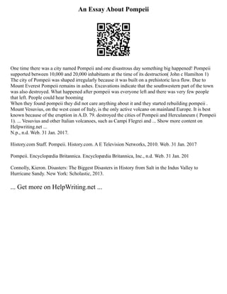 An Essay About Pompeii
One time there was a city named Pompeii and one disastrous day something big happened! Pompeii
supported between 10,000 and 20,000 inhabitants at the time of its destruction( John c Hamilton 1)
The city of Pompeii was shaped irregularly because it was built on a prehistoric lava flow. Due to
Mount Everest Pompeii remains in ashes. Excavations indicate that the southwestern part of the town
was also destroyed. What happened after pompeii was everyone left and there was very few people
that left. People could hear booming
When they found pompeii they did not care anything about it and they started rebuilding pompeii .
Mount Vesuvius, on the west coast of Italy, is the only active volcano on mainland Europe. It is best
known because of the eruption in A.D. 79. destroyed the cities of Pompeii and Herculaneum ( Pompeii
1). ... Vesuvius and other Italian volcanoes, such as Campi Flegrei and ... Show more content on
Helpwriting.net ...
N.p., n.d. Web. 31 Jan. 2017.
History.com Staff. Pompeii. History.com. A E Television Networks, 2010. Web. 31 Jan. 2017
Pompeii. Encyclopædia Britannica. Encyclopædia Britannica, Inc., n.d. Web. 31 Jan. 201
Connolly, Kieron. Disasters: The Biggest Disasters in History from Salt in the Indus Valley to
Hurricane Sandy. New York: Scholastic, 2013.
... Get more on HelpWriting.net ...
 