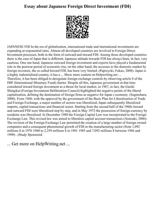 Essay about Japanese Foreign Direct Investment (FDI)
JAPANESE FDI In the era of globalization, international trade and international investments are
expanding at exponential rates. Almost all developed countries are involved in Foreign Direct
Investment processes, both in the form of outward and inward FDI. Among those developed countries
there is the case of Japan that is different; Japanese attitude towards FDI has always been, in fact, very
cautious. One one hand, Japanese outward foreign investment and exports have played a fundamental
role in the postwar period of economic rise; on the other hand, the accesses to the domestic market by
foreign investors, the so called Inward FDI, has been very limited. (Paprzycki, Fukao, 2008). Japan is
a highly industrialised country, it has a ... Show more content on Helpwriting.net ...
Therefore, it has been obliged to deregulate foreign exchange controls by observing article 8 of the
IMF (International Monetary Fund) charter. Despite all this, Japanese government at that time
considered inward foreign investment as a threat for local market; in 1967, in fact, the Gaishi
Shingikai (Foreign Investment Deliberation Council) highlighted the negative points of the liberal
capitalization, defining the domination of foreign firms as negative for Japan s economy. (Suginohara,
2008). From 1960, with the approval by the government of the Basic Plan for Liberalization of Trade
and Foreign Exchange, a major number of sectors was liberalized; Japan subsequently liberalized
imports, capital transactions and financial sector. Starting from the second half of the 1960s Inward
and outward FDI were liberalized step by step, and in May 1972 the possession of foreign currency by
residents was liberalized. In December 1980 the Foreign Capital Law was incorporated to the Foreign
Exchange Law. This revised law was aimed to liberalize capital account transactions (Aramaki, 2006).
The revision of the Foreign Exchange Law permitted the creation of a large number of foreign owned
companies and a consequent phenomenal growth of FDI in the manufacturing sector (from 1,092
millions $ in 1976 1980 to 2,359 millions $ in 1981 1985 and 7,092 millions $ between 1986 and
1990) . (Study Sponsored
... Get more on HelpWriting.net ...
 