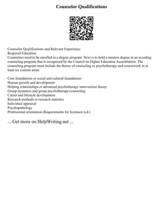 Counselor Qualifications
Counselor Qualifications and Relevant Experience
Required Education
Counselors need to be enrolled in a degree program. Next is to hold a masters degree in an acceding
counseling program that is recognized by the Council on Higher Education Accreditation. The
counseling program must include the theory of counseling or psychotherapy and coursework in at
least six content areas:
Core foundations or social and cultural foundations
Human growth and development
Helping relationships or advanced psychotherapy intervention theory
Group dynamics and group psychotherapy/counseling
Career and lifestyle development
Research methods or research statistics
Individual appraisal
Psychopathology
Professional orientation (Requirements for licensure n.d.)
... Get more on HelpWriting.net ...
 