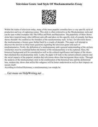 Television Genre And Style Of Mockumentaries Essay
Within the realm of television today, many of the more popular comedies have a very specific style of
production and way of capturing scenes. This style is often referred to as the Mockumentary style and
can be seen within examples like The Office and Park and Recreation. The popularity of these shows
alone have inspired many other different spin offs and takes on this specific style of comedy, but these
shows shouldn t be credited as the founders of the mockumentary style. In fact, for television shows
the mockumentary s history goes farther back by a couple of decades. This paper will attempt to
discover the answers to three main questions regarding the television genre and style of
mockumentaries. Firstly, the definition of a mockumentary and a general understanding of the stylistic
similarities must be examined before the history of the mockumentary is to be explored. Next, the
historical background will be considered as well as the cultural significance and impact of the shows
that emulated this mockumentary style. Lastly, the paper will look to the current cultural contexts and
the social impacts of the popular, modern day televisions shows that incorporate these styles. Through
the analysis of the mockumentary style in the combination of the historical lens and the definitional
lens, modern day shows that utilize this subgenre will be better understood as well as their impacts on
society itself.
According to Oxford Dictionary, a mockumentary can simply be
... Get more on HelpWriting.net ...
 