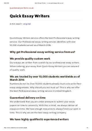 5/20/2016 Quick Essay Writers — www.quickessaywriters.co.uk
https://www.readability.com/articles/toy6jadk 1/4
quickessaywriters.co.uk
Quick Essay Writers
3 min read • original
Quick-Essay-Writers service offers the best Professional essay writing
service. Our Professional essay writing service identifies with over
10,000 students served as of March 2016.
Why get Professional essay writing service from us?
We provide quality custom work
Our essays are written from scratch by our professional essay writers.
When ordering your essay from Quick-Essay-Writers you are assured
of quality work.
We are trusted by over 10,000 students worldwide as of
March 2016
Numbers do not lie. Over 10,000 students already trust us to write their
essay assignments. Why should you not trust us? This is why we offer
the best Professional essay writing service in United Kingdom.
Guaranteed delivery on time
We understand that you are under pressure to submit your essay
papers on time to university. With this in mind, we always deliver all
essays on time. We have enough resources to always finish our work in
time. This is why we are the best essay writing company.
We have highly qualified & experienced writers
 