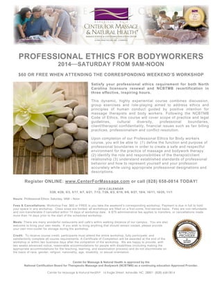 PROFESSIONAL ETHICS FOR BODYWORKERS
2014⎯ SATURDAY FROM 9AM-NOON
$60 OR FREE WHEN ATTENDING THE CORRESPONDING WEEKEND’S WORKSHOP
Satisfy your professional ethics requirement for both North
Carolina licensure renewal and NCBTMB recertification in
three effective, inspiring hours.
This dynamic, highly experiential course combines discussion,
group exercises and role-playing aimed to address ethics and
principles of human conduct guided by positive intention for
massage therapists and body workers. Following the NCBTMB
Code of Ethics, this course will cover scope of practice and legal
guidelines,
cultural
diversity,
professional
boundaries,
client/therapist confidentiality, financial issues such as fair billing
practices, professionalism and conflict resolution.
Upon completion of our Professional Ethics for Body workers
course, you will be able to (1) define the function and purpose of
professional boundaries in order to create a safe and respectful
environment for the practice of massage and bodywork therapy
(2) identify the role and responsibilities of the therapist/client
relationship (3) understand established standards of professional
behavior and how to represent yourself and your profession
accurately while using appropriate professional designations and
descriptions.

Register ONLINE: www.CenterForMassage.com or call (828) 658-0814 TODAY!
2014 CALENDAR
3/29, 4/26, 5/3, 5/17, 6/7, 6/21, 7/12, 7/26, 8/2, 8/16, 9/6, 9/27, 10/4, 10/11, 10/25, 11/1
Hours: Professional Ethics: Saturday, 9AM – Noon
Fees & Cancellations: Workshop Fee: $60 or FREE is you take the weekend’s corresponding workshop. Payment is due in full to hold
your space in any workshop. Class sizes are limited; all workshops are filled on a first-come, first-served basis. Fees are non-refundable
and non-transferable if cancelled within 14 days of workshop date. A $75 administrative fee applies to transfers, or cancellations made
more than 14 days prior to the start of the scheduled workshop.
Meals: There are many wonderful restaurants and café’s within walking distance of our campus. You are also
welcome to bring your own meals. If you wish to bring anything that should remain cooled, please provide
your own mini-cooler for storage during the workshop.
Credit: To receive course credit, participants must attend the entire workshop, fully participate, and
satisfactorily complete all course requirements. A Certificate of Completion will be awarded at the end of the
workshop or within two business days after the completion of the workshop. We are happy to provide, with
two weeks advanced notice, reasonable accommodations for people with disabilities (including making the
appropriate accommodations for the teaching, learning, and examination process) and do not discriminate on
the basis of race, gender, religion, nationality, age, disability, or sexual orientation.
Center for Massage & Natural Health is approved by the
National Certification Board for Therapeutic Massage and Bodywork (NCBTMB) as a continuing education Approved Provider.
Center for Massage & Natural Health® 16 Eagle Street, Asheville, NC 28801 (828) 658-0814

 