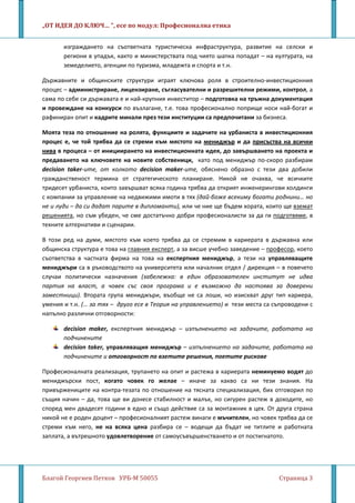 „ОТ ИДЕЯ ДО КЛЮЧ… ”, есе по модул: Професионална етика
Благой Георгиев Петков УРБ-М 50055 Страница 3
изграждането на съответната туристическа инфраструктура, развитие на селски и
региони в упадък, както и министерствата под чиято шапка попадат – на културата, на
земеделието, агенции по туризма, младежта и спорта и т.н.
Държавните и общинските структури играят ключова роля в строително-инвестиционния
процес – администриране, лицензиране, съгласувателни и разрешителни режими, контрол, а
сама по себе си държавата е и най-крупния инвеститор – подготовка на тръжна документация
и провеждане на конкурси по възлагане, т.е. това професионално поприще носи най-богат и
рафиниран опит и кадрите минали през тези институции са предпочитани за бизнеса.
Моята теза по отношение на ролята, функциите и задачите на урбаниста в инвестиционния
процес е, че той трябва да се стреми към мястото на мениджър и да присъства на всички
нива в процеса – от инициирането на инвестиционната идея, до завършването на проекта и
предаването на ключовете на новите собственици, като под мениджър по-скоро разбирам
decision taker-ите, от колкото decision maker-ите, обяснено образно с тези два добили
гражданственост термина от стратегическото планиране. Никой не очаква, че всичките
тридесет урбаниста, които завършват всяка година трябва да открият инженерингови холдинги
с компании за управление на недвижими имоти в тях (дай-боже всекиму богати роднини… но
не и луди – да си дадат парите в дипломанти), или че ние ще бъдем хората, които ще вземат
решенията, но съм убеден, че сме достатъчно добри професионалисти за да ги подготвяме
В този ред на думи, мястото към което трябва да се стремим в кариерата в държавна или
общинска структура е това на
, в
техните алтернативи и сценарии.
главния експерт, а за висше учебно заведение – професор, което
съответства в частната фирма на това на експертния мениджър, а тези на управляващите
мениджъри са в ръководството на университета или началник отдел / дирекция – в повечето
случаи политически назначения (забележка: в един образователен институт не идва
партия на власт, а човек със своя програма и е възможно да настоява за доверени
заместници). Втората група мениджъри, въобще не са лоши, но изискват друг тип кариера,
умения и т.н. (… за тях – друго есе в Теория на управлението) и тези места са съпроводени с
напълно различни отговорности:
decision maker, експертния мениджър – изпълнението на задачите, работата на
подчинените
decision taker, управляващия мениджър – изпълнението на задачите, работата на
подчинените и отговорност по взетите решения, поетите рискове
Професионалната реализация, трупането на опит и растежа в кариерата неминуемо водят до
мениджърски пост, когато човек го желае – иначе за какво са ни тези знания. На
привържениците на контра-тезата по отношение на тясната специализация, бих отговорил по
същия начин – да, това ще ви донесе стабилност и малък, но сигурен растеж в доходите, но
според мен двадесет години в едно и също действие са за монтажник в цех. От друга страна
никой не е роден доцент – професионалният растеж винаги е мъчителен, но човек трябва да се
стреми към него, не на всяка цена разбира се – водещи да бъдат не титлите и работната
заплата, а вътрешното удовлетворение от самоусъвършенстването и от постигнатото.
 