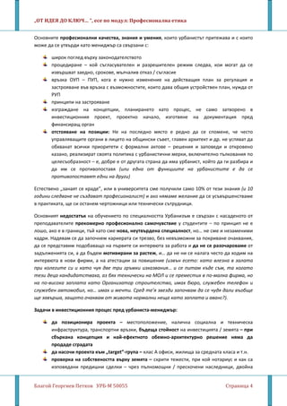 „ОТ ИДЕЯ ДО КЛЮЧ… ”, есе по модул: Професионална етика
Благой Георгиев Петков УРБ-М 50055 Страница 4
Основните професионални качества, знания и умения, които урбанистът притежава и с които
може да се утвърди като мениджър са свързани с:
широк поглед върху законодателството
процедиране – кой съгласувателен и разрешителен режим следва, кои могат да се
извършват заедно, срокове, мълчалив отказ / съгласие
връзка ОУП – ПУП, кога е нужно изменение на действащия план за регулация и
застрояване във връзка с възможностите, които дава общия устройствен план, нужда от
РУП
принципи на застрояване
изграждане на концепции, планирането като процес, не само затворено в
инвестиционния проект, проектно начало, изготвяне на документация пред
финансиращ орган
отстояване на позиции: Не на последно място е редно да се спомене, че често
управляващите органи в лицето на общински съвет, главен архитект и др. не успяват да
обхванат всички приоритети с формални актове – решения и заповеди и откровено
казано, реализират своята политика с урбанистични мерки, включително тълкования по
целесъобразност – е, добре е от другата страна да има урбанист, който да ги разбира и
да им се противопоставя (или една от функциите на урбанистите е да се
противопоставят едни на други)
Естествено „занаят се краде”, или в университета сме получили само 10% от тези знания (и 10
години следване не създават професионалист) и ако нямаме желание да се усъвършенстваме
в практиката, ще си останем чертожници или технически сътрудници.
Основният недостатък на обучението по специалността Урбанизъм е свързан с насаденото от
преподавателите прекомерно професионално самочувствие у студентите – по принцип не е
лошо, ако е в граници, тъй като сме нова, неутвърдена специалност, но… не сме и незаменими
кадри. Надявам се да започнем кариерата си трезво, без невъзможни за покриване очаквания,
да се представим подобаващо на първите си интервюта за работа и да не се разочароваме от
задълженията си, а да бъдем мотивирани за растеж, и… да не ни се налага често да ходим на
интервюта в нови фирми, а на атестации за повишение (извън есето: като влезна в залата
при колегите си и като чуя две три гръмки изказвания… и се питам къде съм, та когато
тези деца кандидатстваха, аз бях технически на МОЛ и се преместих в по-малка фирма, но
на по-висока заплата като Организатор строителство, имах бюро, служебен телефон и
служебен автомобил, но… имах и мечти. Сред те’я звезди започвам да се чудя дали въобще
ще завърша, защото очаквам от живота нормални неща като заплата и аванс?).
Задачи в инвестиционния процес пред урбаниста-мениджър:
да позиционира проекта – местоположение, налична социална и техническа
инфраструктура, транспортни връзки, бъдеща стойност на инвестицията / земята – при
сбъркана концепция и най-ефектното обемно-архитектурно решение няма да
продаде сградата
да насочи проекта към „target”-група – клас А офиси, жилища за средната класа и т.н.
проверка на собствеността върху земята – скрити тежести, при кой нотариус и как са
изповядани предишни сделки – чрез пълномощни / прескочени наследници, двойна
 
