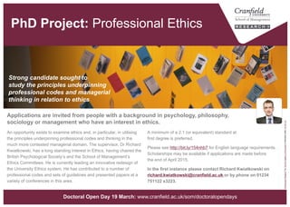 Professional Ethics [PhD Project]
A minimum of a 2.1 (or equivalent) standard at first degree is preferred.
Please see http://bit.ly/154nhb7 for English language requirements.
Scholarships may be available if applications are made before
the end of April.
In the first instance please contact Richard Kwiatkowski on
richard.kwiatkowski@cranfield.ac.uk or by phone on
01234 751122 x3223.
An opportunity exists to examine ethics and, in particular, in utilising
the principles underpinning professional codes and thinking in the
much more contested managerial domain. The supervisor, Dr Richard
Kwiatkowski, has a long standing interest in Ethics, having chaired the
British Psychological Society’s and the School of Management’s
Ethics Committees. He is currently leading an innovative redesign of
the University Ethics system. He has contributed to a number of
professional codes and sets of guidelines and presented papers at a
variety of conferences in this area.
Strong candidate sought to
study the principles underpinning
professional codes and managerial
thinking in relation to ethics
“DistributionReligion"byTheArtGalleryofKnoxvilleislicensedunderCCBY2.0
Applications are invited from people with a background in psychology, philosophy,
sociology or management who have an interest in ethics.
www.cranfield.ac.uk/som/phd
 