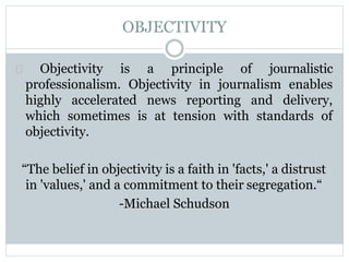 OBJECTIVITY
Objectivity is a principle of journalistic
professionalism. Objectivity in journalism enables
highly accelerated news reporting and delivery,
which sometimes is at tension with standards of
objectivity.
“The belief in objectivity is a faith in 'facts,' a distrust
in 'values,' and a commitment to their segregation.“
-Michael Schudson
 