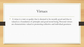 Virtues
• A virtue is a trait or quality that is deemed to be morally good and thus is
valued as a foundation of principle and good moral being. Personal virtues
are characteristics valued as promoting collective and individual greatness.
 