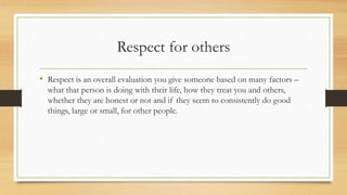 Respect for others
• Respect is an overall evaluation you give someone based on many factors –
what that person is doing with their life, how they treat you and others,
whether they are honest or not and if they seem to consistently do good
things, large or small, for other people.
 