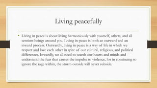 Living peacefully
• Living in peace is about living harmoniously with yourself, others, and all
sentient beings around you. Living in peace is both an outward and an
inward process. Outwardly, living in peace is a way of life in which we
respect and love each other in spite of our cultural, religious, and political
differences. Inwardly, we all need to search our hearts and minds and
understand the fear that causes the impulse to violence, for in continuing to
ignore the rage within, the storm outside will never subside.
 