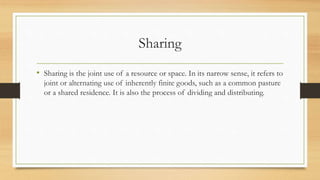 Sharing
• Sharing is the joint use of a resource or space. In its narrow sense, it refers to
joint or alternating use of inherently finite goods, such as a common pasture
or a shared residence. It is also the process of dividing and distributing.
 