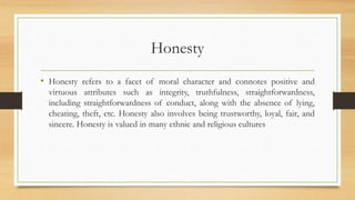 Honesty
• Honesty refers to a facet of moral character and connotes positive and
virtuous attributes such as integrity, truthfulness, straightforwardness,
including straightforwardness of conduct, along with the absence of lying,
cheating, theft, etc. Honesty also involves being trustworthy, loyal, fair, and
sincere. Honesty is valued in many ethnic and religious cultures
 