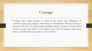 Courage
• Courage (also called bravery or valor) is the choice and willingness to
confront agony, pain, danger, uncertainty, or intimidation. Physical courage is
bravery in the face of physical pain, hardship, death or threat of death, while
moral courage is the ability to act rightly in the face of popular opposition,
shame, scandal, discouragement, or personal loss.
 