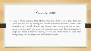 Valuing time
• Time is More Valuable than Money. But, they don't look at their time the
same way, and end up wasting this incredibly valuable resource. In fact, time
is much more valuable than money because you can use your time to make
money, but you can't use money to purchase more time. Time management
helps you make conscious choices, so you can spend more of your time
doing things that are important and valuable to you.
 