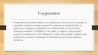 Cooperation
• Cooperation (sometimes written as co-operation) is the process of groups of
organisms working or acting together for common or mutual benefit, as
opposed to working in competition for selfish benefit. It rests on four
functional variables: 1) flexibility or the ability to adapt to other people's
needs; 2) consideration or the willingness to take other people's opinions and
feelings into account; 3) exchange of information; and 4) joint problem
resolution.
 