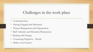 Challenges in the work place
• Communication
• Staying Engaged and Motivated
• Project Management and Organization
• Staff Attitudes and Hierarchy/Bureaucracy
• Dealing with Change
• Countering Negativity - Morale
• Ability to be Creative
 