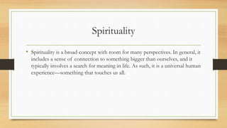 Spirituality
• Spirituality is a broad concept with room for many perspectives. In general, it
includes a sense of connection to something bigger than ourselves, and it
typically involves a search for meaning in life. As such, it is a universal human
experience—something that touches us all.
 