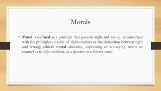 Morals
• Moral is defined as a principle that governs right and wrong or concerned
with the principles or rules of right conduct or the distinction between right
and wrong; ethical: moral attitudes., expressing or conveying truths or
counsel as to right conduct, as a speaker or a literary work.
 
