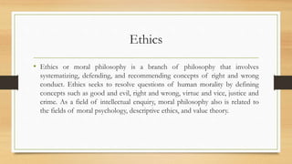 Ethics
• Ethics or moral philosophy is a branch of philosophy that involves
systematizing, defending, and recommending concepts of right and wrong
conduct. Ethics seeks to resolve questions of human morality by defining
concepts such as good and evil, right and wrong, virtue and vice, justice and
crime. As a field of intellectual enquiry, moral philosophy also is related to
the fields of moral psychology, descriptive ethics, and value theory.
 