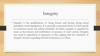 Integrity
• Integrity is the qualifications of being honest and having strong moral
principles; moral uprightness. It is generally a personal choice to hold oneself
to consistent moral and ethical standards. In ethics, integrity is regarded by
many as the honesty and truthfulness or accuracy of one's actions. Integrity
can stand in opposition to hypocrisy, in that judging with the standards of
integrity involves regarding internal consistency as a virtue,
 