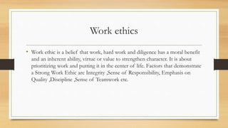 Work ethics
• Work ethic is a belief that work, hard work and diligence has a moral benefit
and an inherent ability, virtue or value to strengthen character. It is about
prioritizing work and putting it in the center of life. Factors that demonstrate
a Strong Work Ethic are Integrity ,Sense of Responsibility, Emphasis on
Quality ,Discipline ,Sense of Teamwork etc.
 