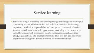 Service learning
• Service learning is a teaching and learning strategy that integrates meaningful
community service with instruction and reflection to enrich the learning
experience, teach civic responsibility, and strengthen communities.Service-
learning provides students with opportunities to develop civic engagement
skills. By working with community members, students can enhance their
group, organizational and interpersonal skills. They also can gain important
experience working with diverse members of their communities.
 