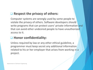  Respect the privacy of others:
Computer systems are wrongly used by some people to
violate the privacy of others. Software developers should
write programs that can protect users’ private information and
that can avoid other undesired people to have unauthorized
access to it.
 Honor confidentiality:
Unless required by law or any other ethical guideline, a
programmer must keep secret any additional information
related to his or her employer that arises from working in a
project.
Departement of Software Engineering
 