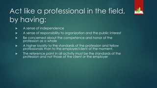Act like a professional in the field,
by having:
 A sense of independence
 A sense of responsibility to organization and the public interest
 Be concerned about the competence and honor of the
profession as a whole
 A higher loyalty to the standards of the profession and fellow
professionals than to the employer/client of the moment.
 The reference point in all activity must be the standards of the
profession and not those of the client or the employer
 