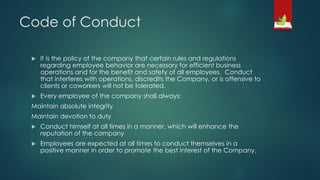 Code of Conduct
 It is the policy of the company that certain rules and regulations
regarding employee behavior are necessary for efficient business
operations and for the benefit and safety of all employees. Conduct
that interferes with operations, discredits the Company, or is offensive to
clients or coworkers will not be tolerated.
 Every employee of the company shall always:
Maintain absolute integrity
Maintain devotion to duty
 Conduct himself at all times in a manner, which will enhance the
reputation of the company
 Employees are expected at all times to conduct themselves in a
positive manner in order to promote the best interest of the Company.
 