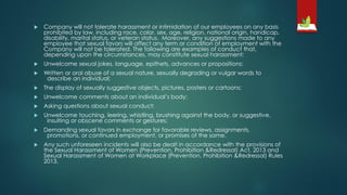  Company will not tolerate harassment or intimidation of our employees on any basis
prohibited by law, including race, color, sex, age, religion, national origin, handicap,
disability, marital status, or veteran status. Moreover, any suggestions made to any
employee that sexual favors will affect any term or condition of employment with the
Company will not be tolerated. The following are examples of conduct that,
depending upon the circumstances, may constitute sexual harassment:
 Unwelcome sexual jokes, language, epithets, advances or propositions;
 Written or oral abuse of a sexual nature, sexually degrading or vulgar words to
describe an individual;
 The display of sexually suggestive objects, pictures, posters or cartoons;
 Unwelcome comments about an individual’s body;
 Asking questions about sexual conduct;
 Unwelcome touching, leering, whistling, brushing against the body, or suggestive,
insulting or obscene comments or gestures;
 Demanding sexual favors in exchange for favorable reviews, assignments,
promotions, or continued employment, or promises of the same.
 Any such unforeseen incidents will also be dealt in accordance with the provisions of
the Sexual Harassment of Women (Prevention, Prohibition &Redressal) Act, 2013 and
Sexual Harassment of Women at Workplace (Prevention, Prohibition &Redressal) Rules
2013.
 