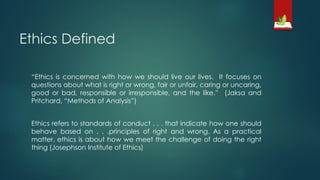 Ethics Defined
“Ethics is concerned with how we should live our lives. It focuses on
questions about what is right or wrong, fair or unfair, caring or uncaring,
good or bad, responsible or irresponsible, and the like.” (Jaksa and
Pritchard, “Methods of Analysis”)
Ethics refers to standards of conduct . . . that indicate how one should
behave based on . . .principles of right and wrong. As a practical
matter, ethics is about how we meet the challenge of doing the right
thing (Josephson Institute of Ethics)
 