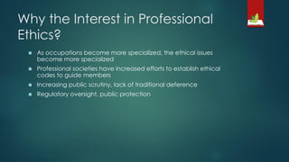 Why the Interest in Professional
Ethics?
◼ As occupations become more specialized, the ethical issues
become more specialized
◼ Professional societies have increased efforts to establish ethical
codes to guide members
◼ Increasing public scrutiny, lack of traditional deference
◼ Regulatory oversight, public protection
 