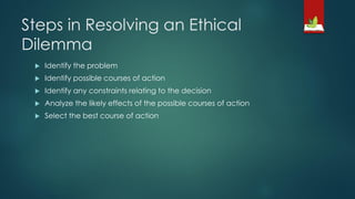 Steps in Resolving an Ethical
Dilemma
 Identify the problem
 Identify possible courses of action
 Identify any constraints relating to the decision
 Analyze the likely effects of the possible courses of action
 Select the best course of action
 