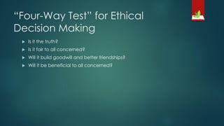 “Four-Way Test” for Ethical
Decision Making
 Is it the truth?
 Is it fair to all concerned?
 Will it build goodwill and better friendships?
 Will it be beneficial to all concerned?
 