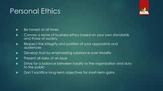 Personal Ethics
 Be honest at all times
 Convey a sense of business ethics based on your own standards
and those of society
 Respect the integrity and position of your opponents and
audiences
 Develop trust by emphasizing substance over triviality
 Present all sides of an issue
 Strive for a balance between loyalty to the organization and duty
to the public
 Don’t sacrifice long-term objectives for short-term gains
 