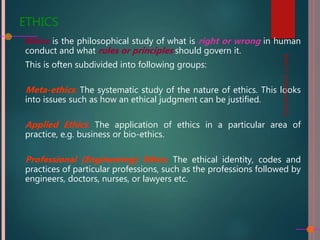 ETHICS
Ethics is the philosophical study of what is right or wrong in human
conduct and what rules or principles should govern it.
This is often subdivided into following groups:
Meta-ethics: The systematic study of the nature of ethics. This looks
into issues such as how an ethical judgment can be justified.
Applied Ethics: The application of ethics in a particular area of
practice, e.g. business or bio-ethics.
Professional (Engineering) Ethics: The ethical identity, codes and
practices of particular professions, such as the professions followed by
engineers, doctors, nurses, or lawyers etc.
BUS217:
Professional
Ethics
 