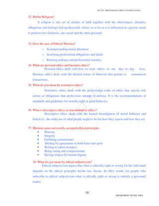 GE 1301- PROFESSIONAL ETHICS & HUMAN VALUES
10
DEPARTMENT OF EEE, NICE
32. Define Religion?
A religion is any set of articles of faith together with the observances, attitudes,
obligations and feelings tied up therewith, which, in so far as it is influential in a person, tends
to perform two functions, one social and the other personal.
33. Give the uses of Ethical Theories?
o In understanding moral dilemmas
o Justifying professional obligations and ideals
o Relating ordinary and professional morality
34. What are personal ethics and business ethics?
Personal ethics deals with how we treat others in our day- to- day lives.
Business ethics deals with the desired norms of behavior that pertain to commercial
transactions.
35. What do you mean by normative ethics?
Normative ethics deals with the professional codes of ethics that specify role
norms or obligations that professions attempt to enforce. It is the recommendations of
standards and guidelines for morally right or good behavior.
36. What is descriptive ethics or non-normative ethics?
Descriptive ethics deals with the factual investigation of moral behavior and
beliefs ie., the study not of what people ought to do but how they reason and how they act.
37. Mention some universally accepted ethical principles.
• Honesty
• Integrity
• Fulfilling commitments
• Abiding by agreements in both letter and spirit
• Willing to admit mistakes
• Being caring and compassionate
• Having respect for human dignity
38. What do you mean by ethical subjectivism?
Ethical subjectivism argues that what is ethically right or wrong for the individual
depends on the ethical principles he/she has chosen. In other words, for people who
subscribe to ethical subjectivism what is ethically right or wrong is entirely a personnel
matter.
 