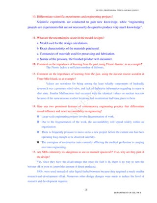 GE 1301- PROFESSIONAL ETHICS & HUMAN VALUES
14
DEPARTMENT OF EEE, NICE
10. Differentiate scientific experiments and engineering projects?
Scientific experiments are conducted to gain new knowledge, while “engineering
projects are experiments that are not necessarily designed to produce very much knowledge”.
11. What are the uncertainties occur in the model designs?
a. Model used for the design calculations.
b. Exact characteristics of the materials purchased.
c. Constancies of materials used for processing and fabrication.
d. Nature of the pressure, the finished product will encounter.
12. Comment on the importance of learning from the past, using Titanic disaster, as an example?
The Titanic lacked a sufficient number of lifeboats.
13. Comment on the importance of learning from the past, using the nuclear reactor accident at
Three Mile Island, as an example?
Values are notorious for being among the least reliable components of hydraulic
systems.It was a pressure relief valve, and lack of definitive information regarding its open or
shut state. Similar Malfunctions had occurred with the identical values on nuclear reactors
because of the same reasons at other locations, but no attention had been given to them
14. Give any two prominent features of contemporary engineering practice that differentiate
casual influence and moral accountability in engineering?
# Large-scale engineering projects involve fragmentation of work.
# Due to the fragmentation of the work, the accountability will spread widely within an
organization.
# There is frequently pressure to move on to a new project before the current one has been
operating long enough to be observed carefully.
# The contagion of malpractice suits currently afflicting the medical profession is carrying
over into engineering.
15. Are SRBs inherently too dangerous to use on manned spacecraft? If so, why are they part of
the design?
Yes, since they have the disadvantage that once the fuel is lit, there is no way to turn the
booster off or even to control the amount of thrust produced.
SRBs were used instead of safer liquid fueled boosters because they required a much smaller
research-and-development effort. Numerous other design changes were made to reduce the level of
research and development required.
 