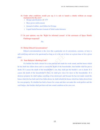 GE 1301- PROFESSIONAL ETHICS & HUMAN VALUES
15
DEPARTMENT OF EEE, NICE
16. Under what conditions would you say it is safe to launch a shuttle without an escape
mechanism for the crew?
Design specifications ≥ 310
F
Have given valid consent
Instead of rubber, steel billets for O-rings
Liquid fueled boosters instead of Solid rocket boosters
17. In your opinion, was the ‘Right for informed consent’ of the astronauts of Space Shuttle
Challenger respected?
No.
18. Define Ethical Conventionalism?
Ethical conventionalism is the view that a particular set of conventions, customs, or laws is
self-certifying and not to be questioned as long as it is the set in force at a given time or for a given
place.
19. State Babylon’s Building Code?
If a builder has built a house for a man and has not made his work sound, and the house which
he has built has fallen down and so caused the death of the householder, that builder shall be put to
death. If it causes the death of the householder’s son, they shall put the builder’s son to death. If it
causes the death of the householder’s slave, he shall give slave for slave to the householder. If it
destroys property he shall replace anything it has destroyed; and because he has not made sound the
house which he has built and it has fallen down, he shall rebuild the house which has fallen down from
his own property. If a builder has built a house for a man and does not make this work perfect and the
wall bulges, that builder shall put that wall into sound condition at his own cost.
 