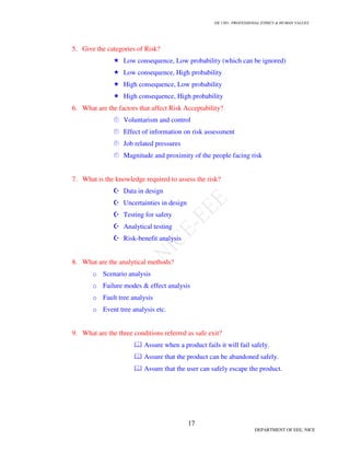 GE 1301- PROFESSIONAL ETHICS & HUMAN VALUES
17
DEPARTMENT OF EEE, NICE
5. Give the categories of Risk?
Low consequence, Low probability (which can be ignored)
Low consequence, High probability
High consequence, Low probability
High consequence, High probability
6. What are the factors that affect Risk Acceptability?
Voluntarism and control
Effect of information on risk assessment
Job related pressures
Magnitude and proximity of the people facing risk
7. What is the knowledge required to assess the risk?
Data in design
Uncertainties in design
Testing for safety
Analytical testing
Risk-benefit analysis
8. What are the analytical methods?
o Scenario analysis
o Failure modes & effect analysis
o Fault tree analysis
o Event tree analysis etc.
9. What are the three conditions referred as safe exit?
Assure when a product fails it will fail safely.
Assure that the product can be abandoned safely.
Assure that the user can safely escape the product.
 