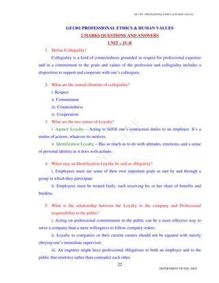 GE 1301- PROFESSIONAL ETHICS & HUMAN VALUES
22
DEPARTMENT OF EEE, NICE
GE1301 PROFESSIONAL ETHICS & HUMAN VALUES
2 MARKS QUESTIONS AND ANSWERS
UNIT – IV-B
1. Define Collegiality?
Collegiality is a kind of connectedness grounded in respect for professional expertise
and in a commitment to the goals and values of the profession and collegiality includes a
disposition to support and cooperate with one’s colleagues.
2. What are the central elements of collegiality?
i. Respect
ii. Commitment
iii. Connectedness
iv. Cooperation
3. What are the two senses of Loyalty?
i. Agency Loyalty – Acting to fulfill one’s contractual duties to an employer. It’s a
matter of actions, whatever its motives.
ii. Identification Loyalty – Has as much as to do with attitudes, emotions, and a sense
of personal identity as it does with actions.
4. When may an Identification Loyalty be said as obligatory?
i. Employees must see some of their own important goals as met by and through a
group in which they participate.
ii. Employees must be treated fairly, each receiving his or her share of benefits and
burdens.
5. What is the relationship between the Loyalty to the company and Professional
responsibility to the public?
i. Acting on professional commitments to the public can be a more effective way to
serve a company than a mere willingness to follow company orders.
ii. Loyalty to companies or their current owners should not be equated with merely
obeying one’s immediate supervisor.
iii. An engineer might have professional obligations to both an employer and to the
public that reinforce rather than contradict each other.
 