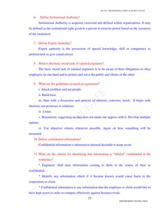 GE 1301- PROFESSIONAL ETHICS & HUMAN VALUES
23
DEPARTMENT OF EEE, NICE
6. . Define Institutional Authority?
Institutional Authority is acquired, exercised and defined within organizations. It may
be defined as the institutional right given to a person to exercise power based on the resources
of the institution.
7. Define Expert Authority?
Expert authority is the possession of special knowledge, skill or competence to
perform task or give sound advice.
8. What is the basic moral task of salaried engineers?
The basic moral task of salaried engineers is to be aware of their obligations to obey
employers on one hand and to protect and serve the public and clients of the other.
9. What are the guidelines to reach an agreement?
i. Attack problem and not people.
ii. Build trust.
iii. Start with a discussion and analysis of interests, concerns, needs. It begin with
interests, not positions or solutions.
iv. Listen.
v. Brainstorm; suggesting an idea does not mean one aggress with it. Develop multiple
options.
vi. Use objective criteria whenever possible. Agree on how something will be
measured.
10. Define confidential information?
Confidential information is information deemed desirable to keep secret.
11. What are the criteria for identifying that information is “labeled” confidential at the
workplace?
* Engineers shall treat information coming to them in the course of their as
confidential.
* Identify any information which if it became known would cause harm to the
corporation or client.
* Confidential information is any information that the employer or client would like to
have kept secret in order to compete effectively against business rivals.
 
