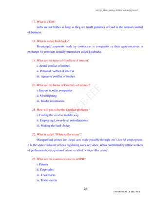 GE 1301- PROFESSIONAL ETHICS & HUMAN VALUES
25
DEPARTMENT OF EEE, NICE
17. What is a Gift?
Gifts are not bribes as long as they are small gratuities offered in the normal conduct
of business.
18. What is called Kickbacks?
Prearranged payments made by contractors to companies or their representatives in
exchange for contracts actually granted are called kickbacks.
19. What are the types of Conflicts of interest?
i. Actual conflict of interest
ii. Potential conflict of interest
iii. Apparent conflict of interest
20. What are the forms of Conflicts of interest?
i. Interest in other companies
ii. Moonlighting
iii. Insider information
21. How will you solve the Conflict problems?
i. Finding the creative middle way.
ii. Employing Lower-level considerations.
iii. Making the hard choice.
22. What is called ‘White-collar crime’?
Occupational crimes are illegal acts made possible through one’s lawful employment.
It is the secret violation of laws regulating work activities. When committed by office workers
of professionals, occupational crime is called ‘white-collar crime’.
23. What are the essential elements of IPR?
i. Patents
ii. Copyrights
iii. Trademarks
iv. Trade secrets
 