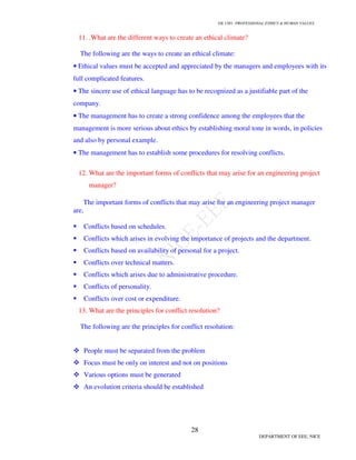 GE 1301- PROFESSIONAL ETHICS & HUMAN VALUES
28
DEPARTMENT OF EEE, NICE
11. .What are the different ways to create an ethical climate?
The following are the ways to create an ethical climate:
• Ethical values must be accepted and appreciated by the managers and employees with its
full complicated features.
• The sincere use of ethical language has to be recognized as a justifiable part of the
company.
• The management has to create a strong confidence among the employees that the
management is more serious about ethics by establishing moral tone in words, in policies
and also by personal example.
• The management has to establish some procedures for resolving conflicts.
12. What are the important forms of conflicts that may arise for an engineering project
manager?
The important forms of conflicts that may arise for an engineering project manager
are,
Conflicts based on schedules.
Conflicts which arises in evolving the importance of projects and the department.
Conflicts based on availability of personal for a project.
Conflicts over technical matters.
Conflicts which arises due to administrative procedure.
Conflicts of personality.
Conflicts over cost or expenditure.
13. What are the principles for conflict resolution?
The following are the principles for conflict resolution:
People must be separated from the problem
Focus must be only on interest and not on positions
Various options must be generated
An evolution criteria should be established
 