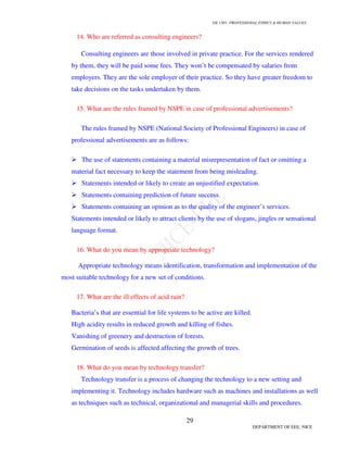 GE 1301- PROFESSIONAL ETHICS & HUMAN VALUES
29
DEPARTMENT OF EEE, NICE
14. Who are referred as consulting engineers?
Consulting engineers are those involved in private practice. For the services rendered
by them, they will be paid some fees. They won’t be compensated by salaries from
employers. They are the sole employer of their practice. So they have greater freedom to
take decisions on the tasks undertaken by them.
15. What are the rules framed by NSPE in case of professional advertisements?
The rules framed by NSPE (National Society of Professional Engineers) in case of
professional advertisements are as follows:
The use of statements containing a material misrepresentation of fact or omitting a
material fact necessary to keep the statement from being misleading.
Statements intended or likely to create an unjustified expectation.
Statements containing prediction of future success.
Statements containing an opinion as to the quality of the engineer’s services.
Statements intended or likely to attract clients by the use of slogans, jingles or sensational
language format.
16. What do you mean by appropriate technology?
Appropriate technology means identification, transformation and implementation of the
most suitable technology for a new set of conditions.
17. What are the ill effects of acid rain?
Bacteria’s that are essential for life systems to be active are killed.
High acidity results in reduced growth and killing of fishes.
Vanishing of greenery and destruction of forests.
Germination of seeds is affected affecting the growth of trees.
18. What do you mean by technology transfer?
Technology transfer is a process of changing the technology to a new setting and
implementing it. Technology includes hardware such as machines and installations as well
as techniques such as technical, organizational and managerial skills and procedures.
 