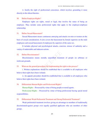 GE 1301- PROFESSIONAL ETHICS & HUMAN VALUES
37
DEPARTMENT OF EEE, NICE
ii. Justify the right of professional conscience, which involves grounding it more
directly in the ethical theories.
50. Define Employee Rights?
Employee rights are rights, moral or legal, that involve the status of being an
employee. They include some professional rights that apply to the employer-employee
relationship.
51. Define Sexual Harassment?
Sexual Harassment means continuous annoying and attacks on men or women on the
basis of sexual considerations. It also covers the harassment by female superiors on the male
employees and sexual harassment of employees by superiors of the same sex.
It includes physical and psychological attacks, coercion, misuse of authority and a
variety of undesirable and indecent actions.
52. Define Discrimination?
Discrimination means morally unjustified treatment of people on arbitrary or
irrelevant grounds.
53. What are the general procedures for implementing the right to due process?
i. Written explanations should be established that is available to all employees who
believe their rights have been violated.
ii. An appeals procedure should be established that is available to all employees who
believe their rights have been violated.
54. Differentiate Human Rights and Professional Rights?
Human Rights – Possessed by virtue of being people or moral agents.
Professional Rights – Possessed by virtue of being professional having spcial moral
responsibilities.
55. Differentiate Weak Preferential Treatment and Strong Preferential Treatment?
Weak preferential treatment involves giving an advantage to members of traditionally
discriminated-against groups over equally qualified applicants who are members of other
groups.
 