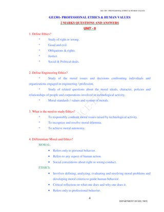 GE 1301- PROFESSIONAL ETHICS & HUMAN VALUES
4
DEPARTMENT OF EEE, NICE
GE1301- PROFESSIONAL ETHICS & HUMAN VALUES
2 MARKS QUESTIONS AND ANSWERS
UNIT - II
1. Define Ethics?
* Study of right or wrong.
* Good and evil.
* Obligations & rights.
* Justice.
* Social & Political deals.
2. Define Engineering Ethics?
* Study of the moral issues and decisions confronting individuals and
organizations engaged in engineering / profession.
* Study of related questions about the moral ideals, character, policies and
relationships of people and corporations involved in technological activity.
* Moral standards / values and system of morals.
3. What is the need to study Ethics?
* To responsibly confront moral issues raised by technological activity.
* To recognize and resolve moral dilemma.
* To achieve moral autonomy.
4. Differentiate Moral and Ethics?
MORAL:
• Refers only to personal behavior.
• Refers to any aspect of human action.
• Social conventions about right or wrong conduct.
ETHICS:
• Involves defining, analyzing, evaluating and resolving moral problems and
developing moral criteria to guide human behavior.
• Critical reflection on what one does and why one does it.
• Refers only to professional behavior.
 